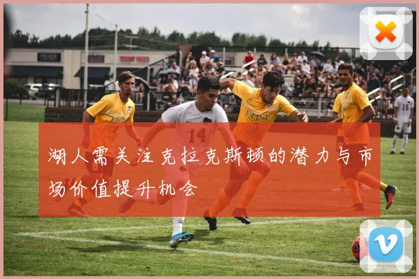 湖人需关注克拉克斯顿的潜力与市场价值提升机会