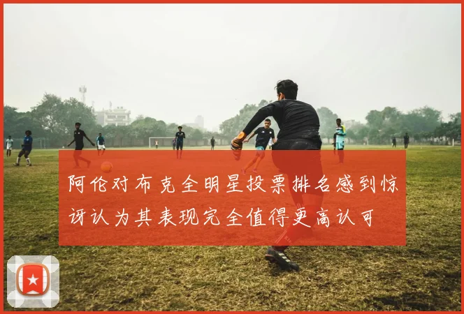 阿伦对布克全明星投票排名感到惊讶认为其表现完全值得更高认可
