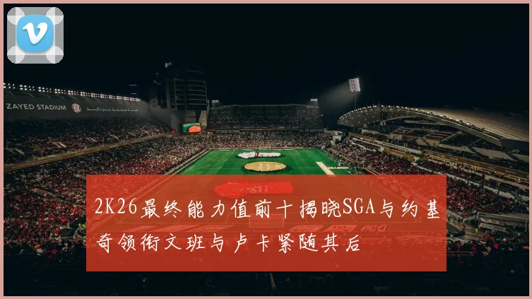 2K26最终能力值前十揭晓SGA与约基奇领衔文班与卢卡紧随其后