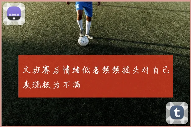 文班赛后情绪低落频频摇头对自己表现极为不满