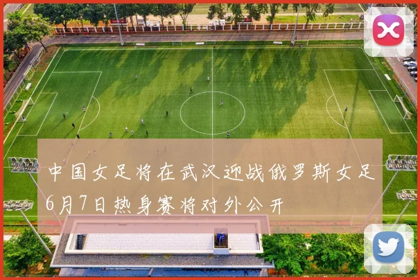 中国女足将在武汉迎战俄罗斯女足6月7日热身赛将对外公开