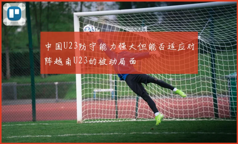 中国U23防守能力强大但能否适应对阵越南U23的被动局面