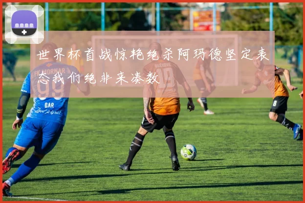 世界杯首战惊艳绝杀阿玛德坚定表态我们绝非来凑数