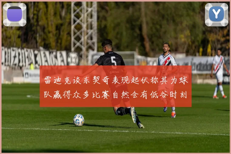雷迪克谈东契奇表现起伏称其为球队赢得众多比赛自然会有低谷时刻