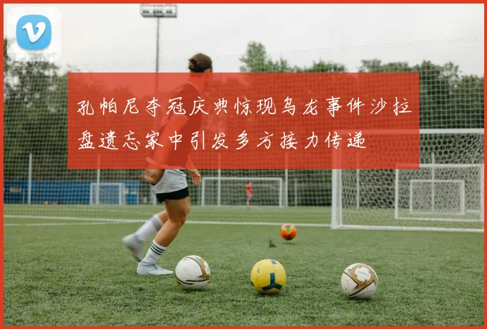 孔帕尼夺冠庆典惊现乌龙事件沙拉盘遗忘家中引发多方接力传递