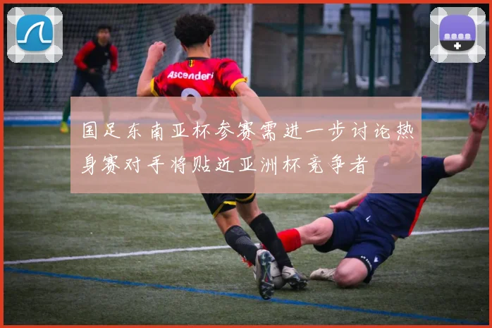 国足东南亚杯参赛需进一步讨论热身赛对手将贴近亚洲杯竞争者
