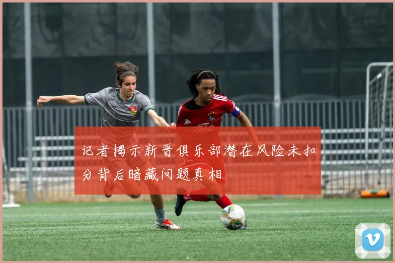 记者揭示新晋俱乐部潜在风险未扣分背后暗藏问题真相
