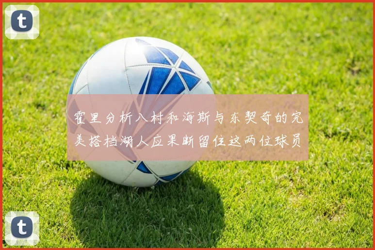 霍里分析八村和海斯与东契奇的完美搭档湖人应果断留住这两位球员