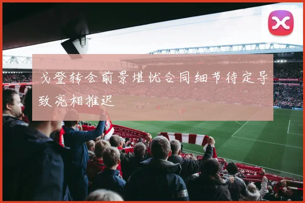 戈登转会前景堪忧合同细节待定导致亮相推迟