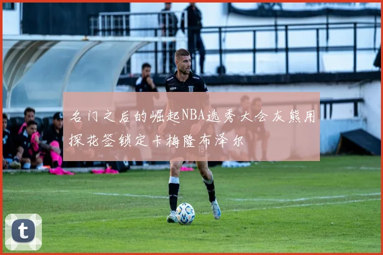 名门之后的崛起NBA选秀大会灰熊用探花签锁定卡梅隆布泽尔