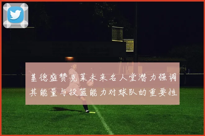 基德盛赞克莱未来名人堂潜力强调其能量与投篮能力对球队的重要性