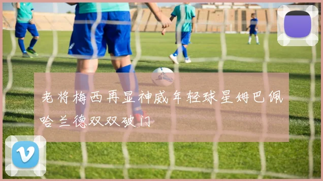 老将梅西再显神威年轻球星姆巴佩哈兰德双双破门