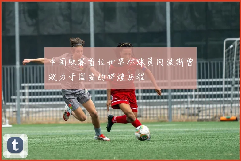 中国联赛首位世界杯球员冈波斯曾效力于国安的辉煌历程