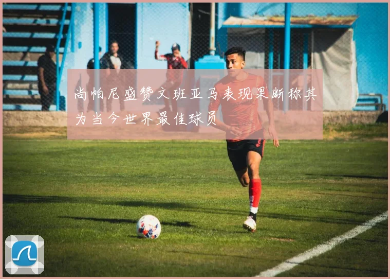 尚帕尼盛赞文班亚马表现果断称其为当今世界最佳球员