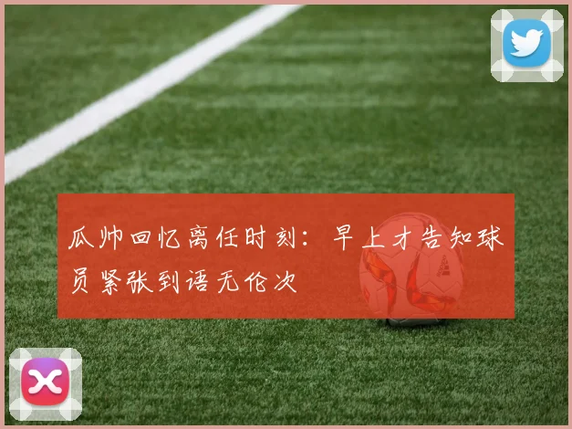 瓜帅回忆离任时刻：早上才告知球员紧张到语无伦次