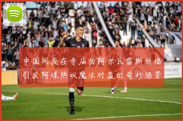 中国网友在寺庙为阿尔瓦雷斯祈福引发阿媒热议魔法对轰的奇妙场景
