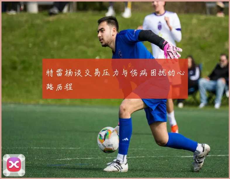 特雷杨谈交易压力与伤病困扰的心路历程