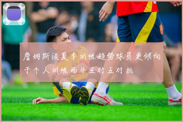 詹姆斯谈夏季训练趋势球员更倾向于个人训练而非五对五对抗