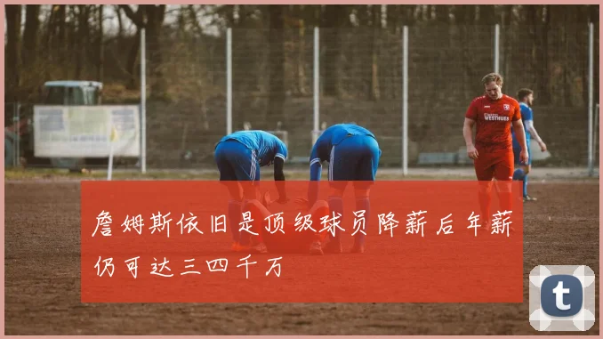 詹姆斯依旧是顶级球员降薪后年薪仍可达三四千万