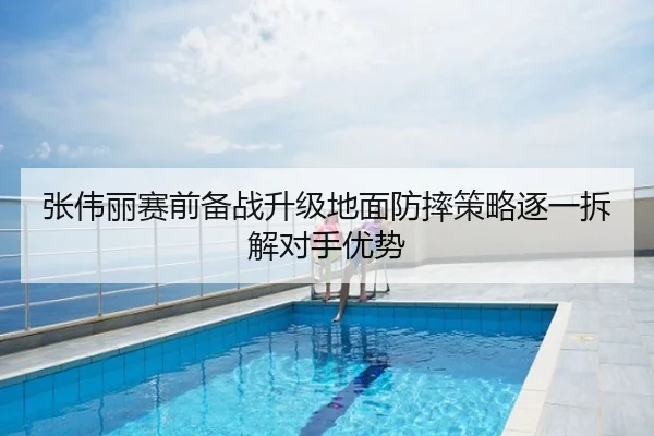 张伟丽赛前备战升级地面防摔策略逐一拆解对手优势 | leyu